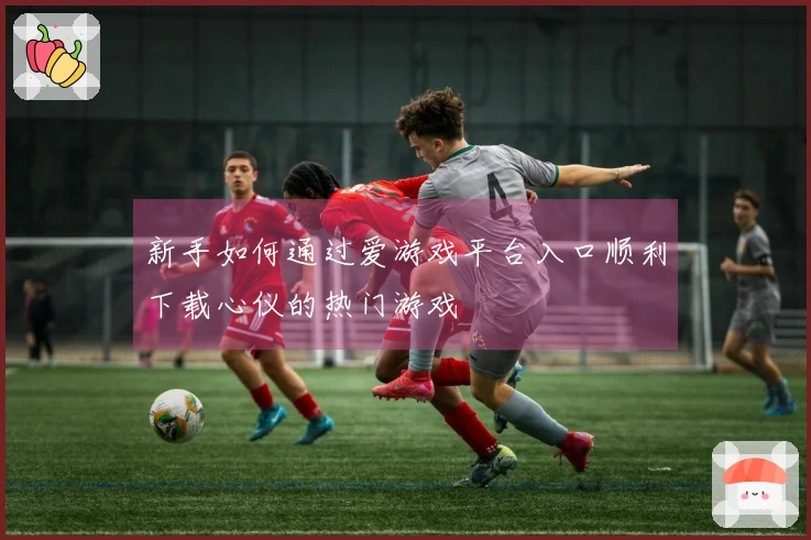 新手如何通过爱游戏平台入口顺利下载心仪的热门游戏