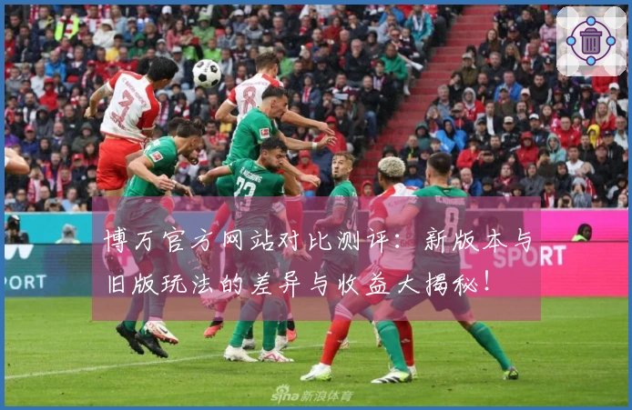 博万官方网站对比测评：新版本与旧版玩法的差异与收益大揭秘！